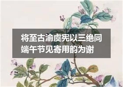 将至古渝虞宪以三绝同端午节见寄用韵为谢