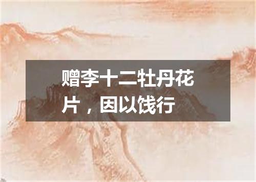 赠李十二牡丹花片，因以饯行