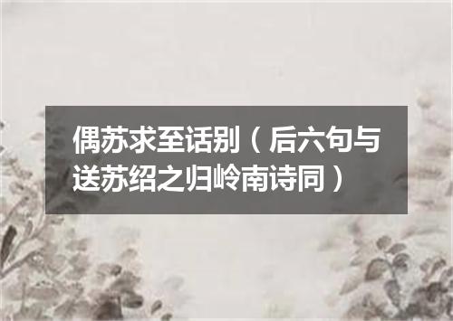 偶苏求至话别（后六句与送苏绍之归岭南诗同）