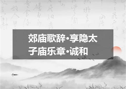 郊庙歌辞·享隐太子庙乐章·诚和