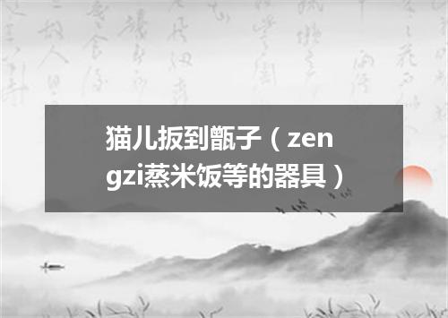 猫儿扳到甑子（zen gzi蒸米饭等的器具）