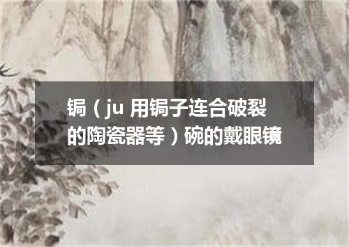 锔（ju 用锔子连合破裂的陶瓷器等）碗的戴眼镜